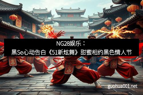 NG28娱乐：黑Se心动告白《51新炫舞》甜蜜相约黑色情人节