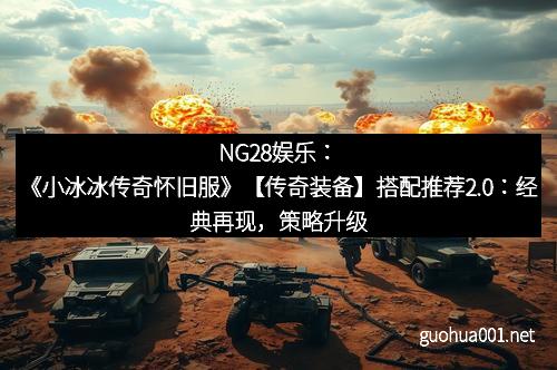 NG28娱乐：《小冰冰传奇怀旧服》【传奇装备】搭配推荐2.0：经典再现，策略升级